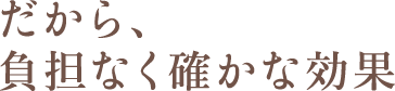 だから、負担なく確かな効果